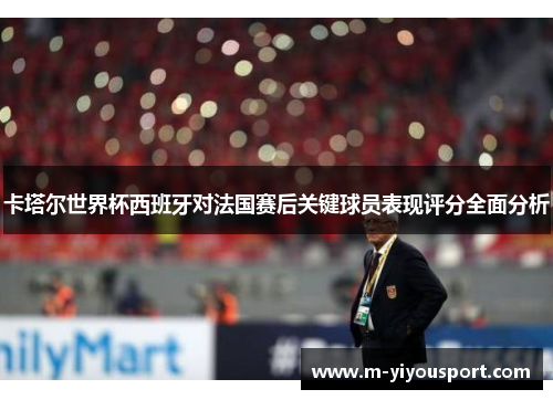 卡塔尔世界杯西班牙对法国赛后关键球员表现评分全面分析