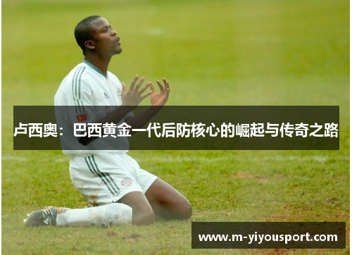 卢西奥：巴西黄金一代后防核心的崛起与传奇之路