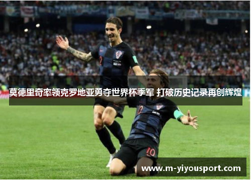 莫德里奇率领克罗地亚勇夺世界杯季军 打破历史记录再创辉煌