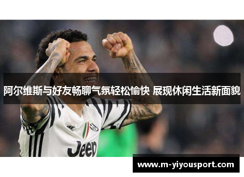 阿尔维斯与好友畅聊气氛轻松愉快 展现休闲生活新面貌