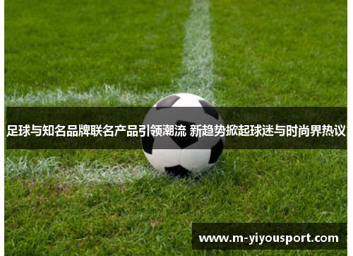 足球与知名品牌联名产品引领潮流 新趋势掀起球迷与时尚界热议