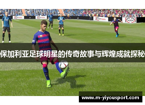 保加利亚足球明星的传奇故事与辉煌成就探秘