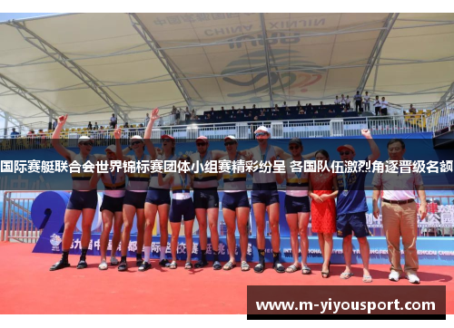 国际赛艇联合会世界锦标赛团体小组赛精彩纷呈 各国队伍激烈角逐晋级名额