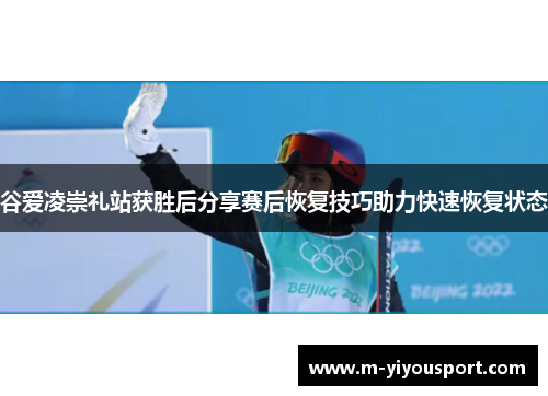 谷爱凌崇礼站获胜后分享赛后恢复技巧助力快速恢复状态