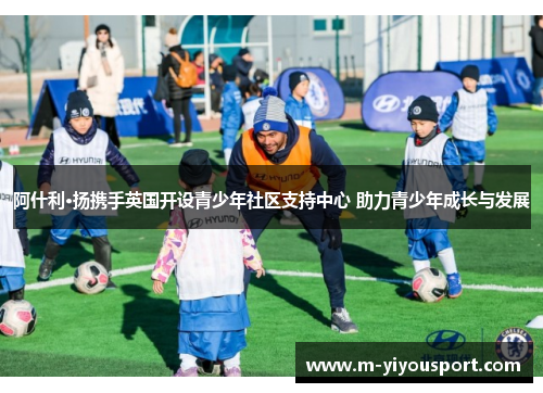 阿什利·扬携手英国开设青少年社区支持中心 助力青少年成长与发展