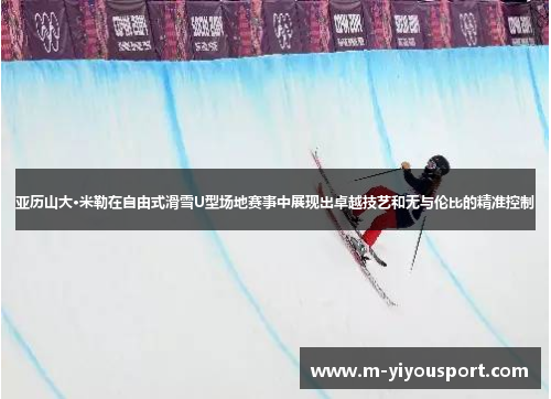 亚历山大·米勒在自由式滑雪U型场地赛事中展现出卓越技艺和无与伦比的精准控制