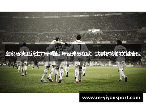 皇家马德里新生力量崛起 年轻球员在欧冠决胜时刻的关键表现