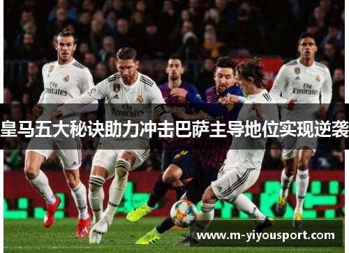 皇马五大秘诀助力冲击巴萨主导地位实现逆袭