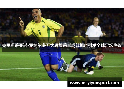 克里斯蒂亚诺·罗纳尔多五大辉煌荣誉成就揭晓引发全球足坛热议