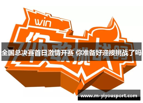 全国总决赛首日激情开赛 你准备好迎接挑战了吗