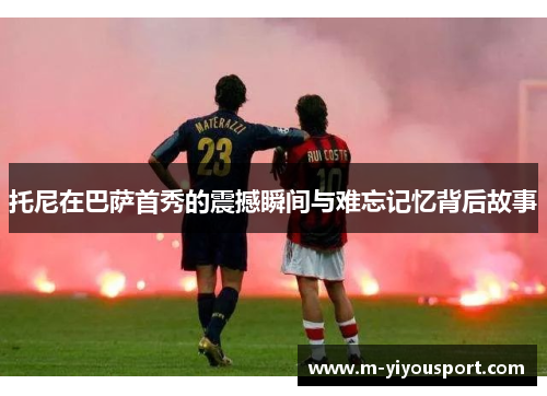 托尼在巴萨首秀的震撼瞬间与难忘记忆背后故事