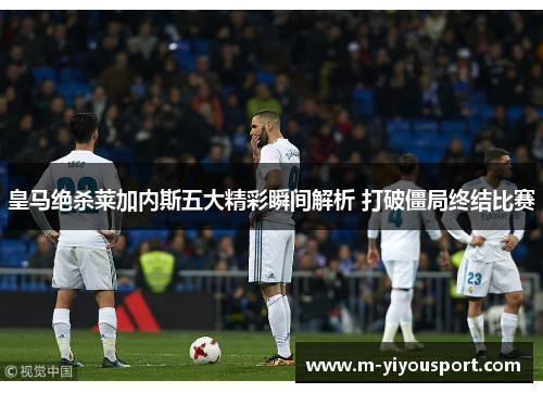 皇马绝杀莱加内斯五大精彩瞬间解析 打破僵局终结比赛