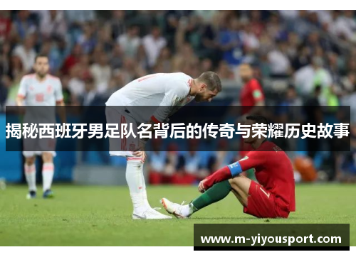 揭秘西班牙男足队名背后的传奇与荣耀历史故事